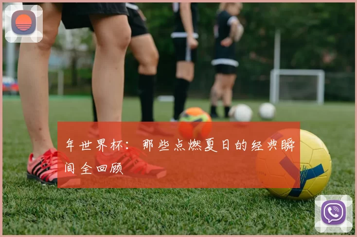 年世界杯：那些点燃夏日的经典瞬间全回顾