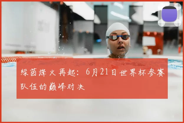 绿茵烽火再起：6月21日世界杯参赛队伍的巅峰对决