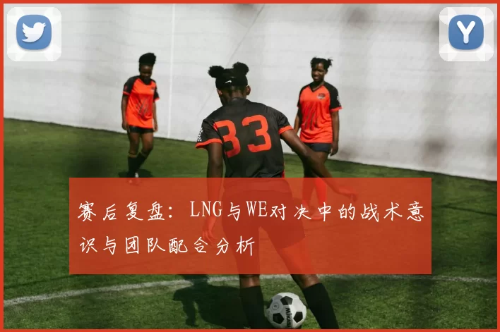 赛后复盘:LNG与WE对决中的战术意识与团队配合分析