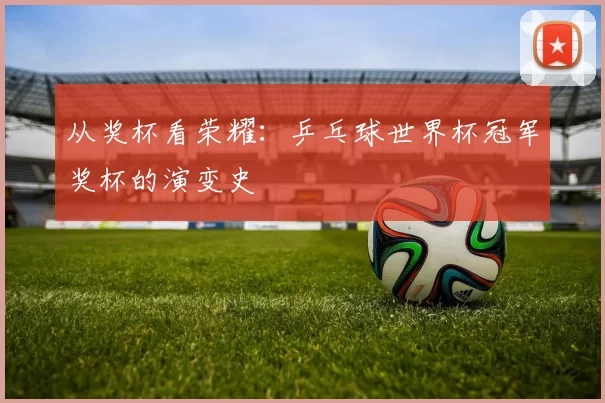 从奖杯看荣耀:乒乓球世界杯冠军奖杯的演变史