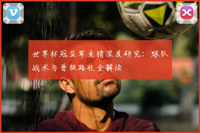 世界杯冠亚军竞猜深度研究:球队战术与晋级路径全解读