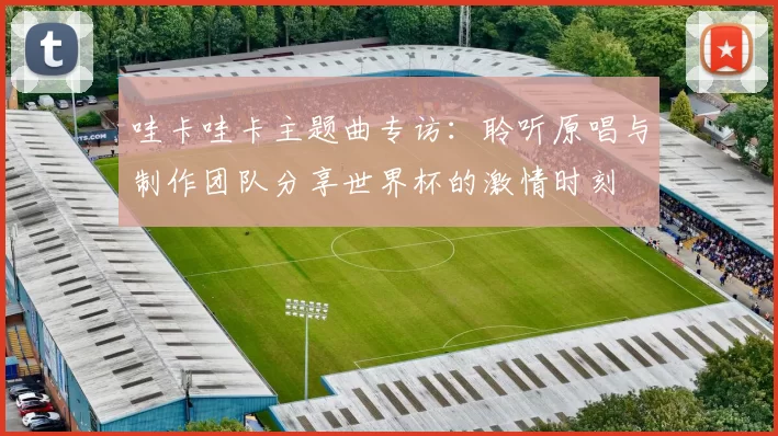 哇卡哇卡主题曲专访:聆听原唱与制作团队分享世界杯的激情时刻