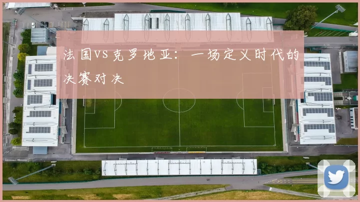 法国vs克罗地亚：一场定义时代的决赛对决