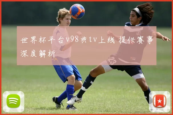世界杯平台v98典tv上线 提供赛事深度解析