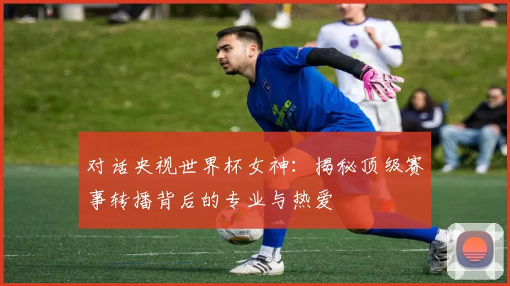 对话央视世界杯女神：揭秘顶级赛事转播背后的专业与热爱