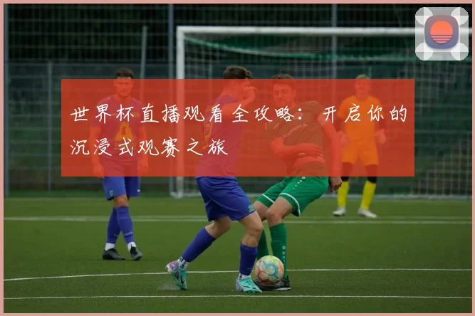 世界杯直播观看全攻略：开启你的沉浸式观赛之旅