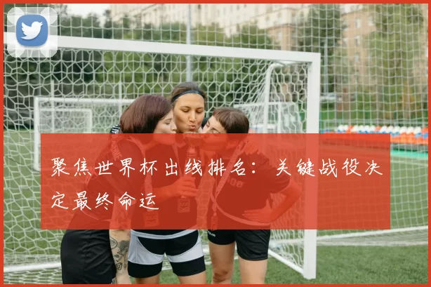 聚焦世界杯出线排名：关键战役决定最终命运