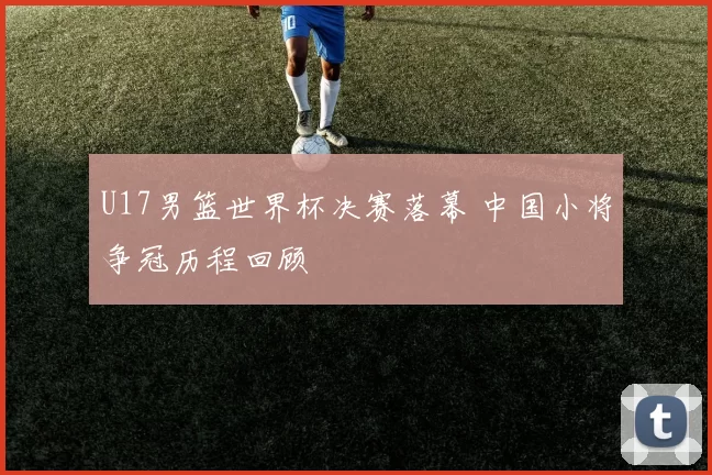 U17男篮世界杯决赛落幕 中国小将争冠历程回顾